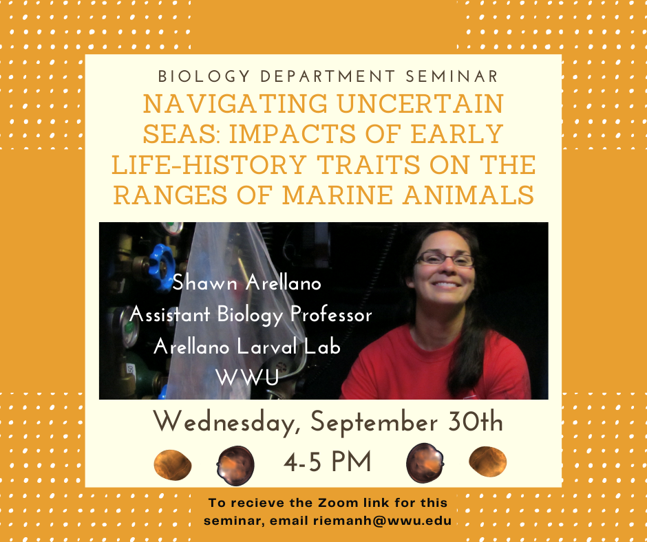 Next Wednesday (9/30) from 4-5 PM WWU Professor, Shawn Arellano, will be presenting the talk "Navigating uncertain seas: Impacts of early life-history traits on the ranges of marine animals". For more information on Shawn's research, go to: https://wp.wwu.edu/arellanolab/  Anyone interested in attending the seminar can email riemanh@wwu.edu for the Zoom link.